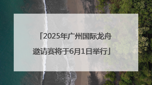 2025年广州国际龙舟邀请赛将于6月1日举行