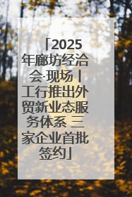 2025年廊坊经洽会·现场丨工行推出外贸新业态服务体系 三家企业首批签约