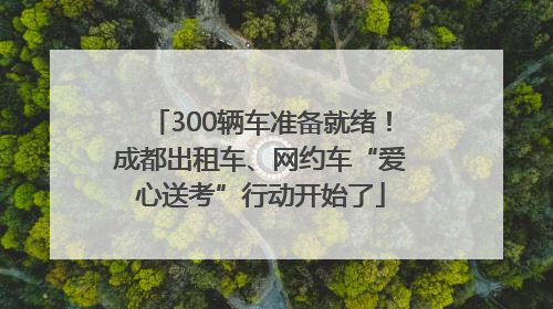 300辆车准备就绪！成都出租车、网约车“爱心送考”行动开始了