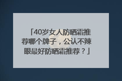 40岁女人防晒霜推荐哪个牌子，公认不辣眼最好防晒霜推荐？