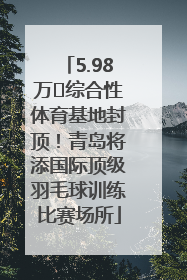 5.98万㎡综合性体育基地封顶！青岛将添国际顶级羽毛球训练比赛场所
