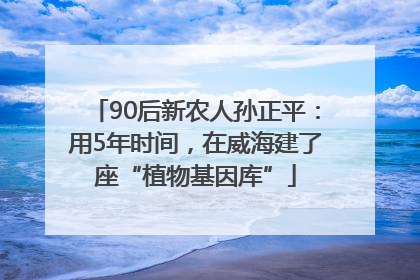 90后新农人孙正平：用5年时间，在威海建了座“植物基因库”